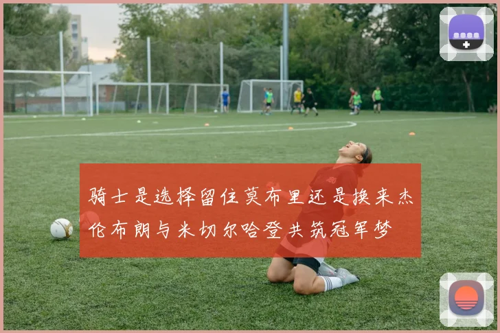 骑士是选择留住莫布里还是换来杰伦布朗与米切尔哈登共筑冠军梦