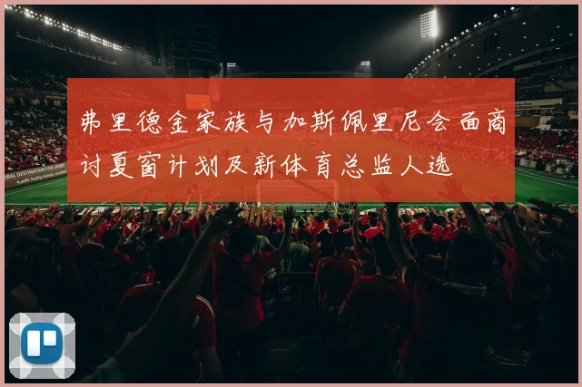 弗里德金家族与加斯佩里尼会面商讨夏窗计划及新体育总监人选