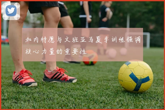 加内特愿与文班亚马夏季训练强调核心力量的重要性