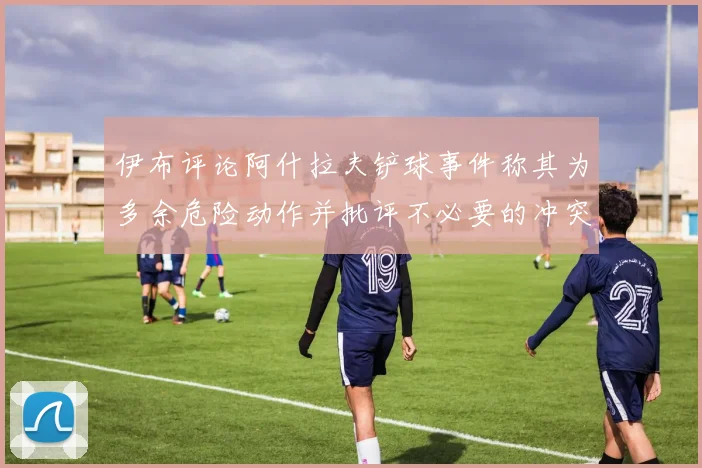伊布评论阿什拉夫铲球事件称其为多余危险动作并批评不必要的冲突