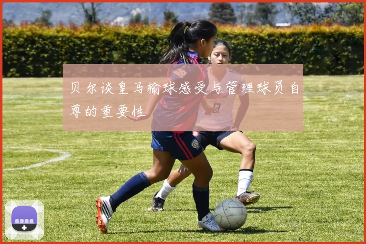 贝尔谈皇马输球感受与管理球员自尊的重要性