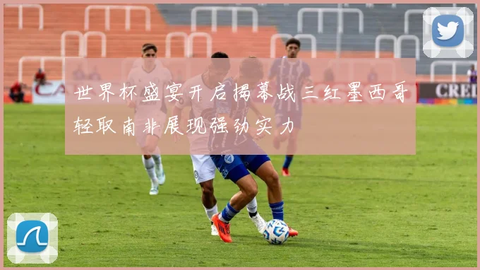 世界杯盛宴开启揭幕战三红墨西哥轻取南非展现强劲实力