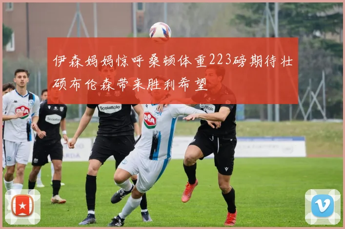 伊森妈妈惊呼桑顿体重223磅期待壮硕布伦森带来胜利希望