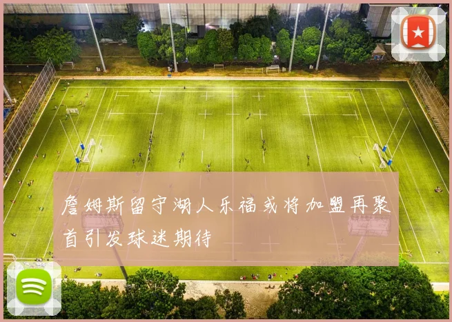 詹姆斯留守湖人乐福或将加盟再聚首引发球迷期待