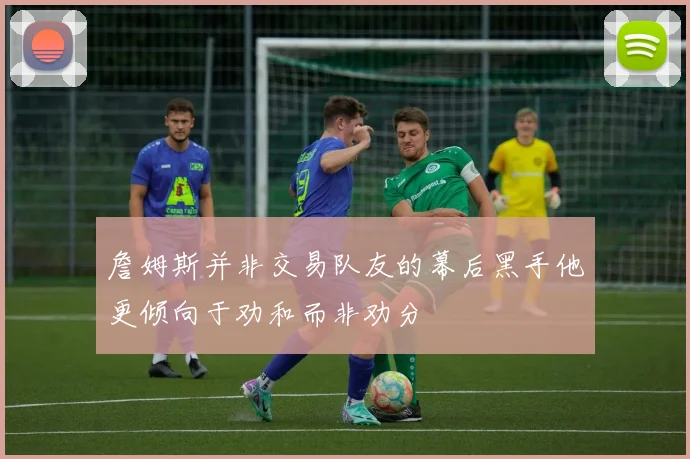 詹姆斯并非交易队友的幕后黑手他更倾向于劝和而非劝分