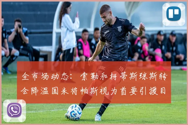 全市场动态：索勒和柯蒂斯琼斯转会降温国米将帕斯视为首要引援目标