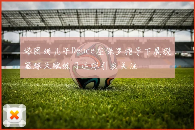 塔图姆儿子Deuce在保罗指导下展现篮球天赋练习运球引发关注