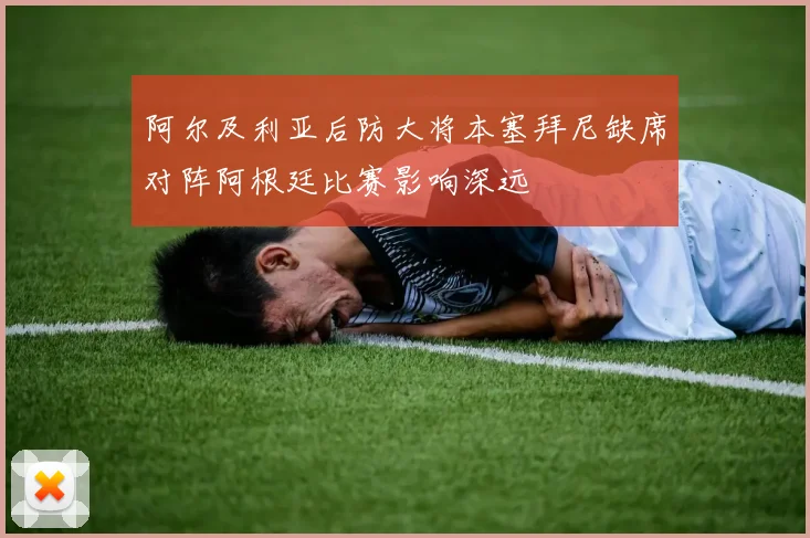 阿尔及利亚后防大将本塞拜尼缺席对阵阿根廷比赛影响深远