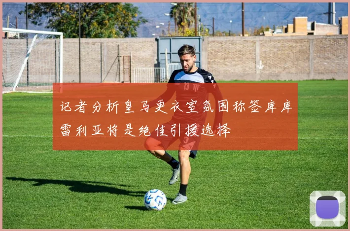 记者分析皇马更衣室氛围称签库库雷利亚将是绝佳引援选择