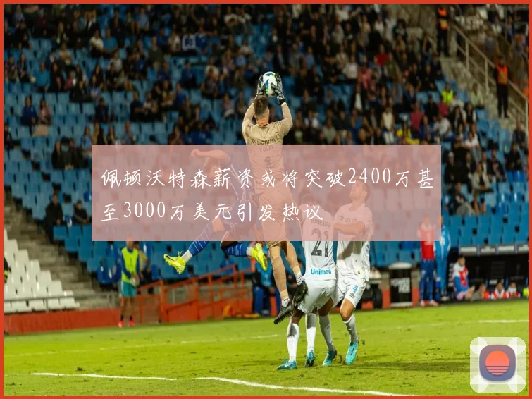 佩顿沃特森薪资或将突破2400万甚至3000万美元引发热议