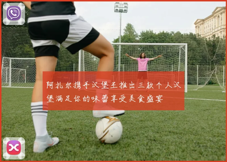 阿扎尔携手汉堡王推出三款个人汉堡满足你的味蕾享受美食盛宴