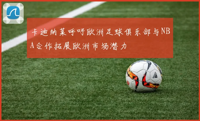 卡迪纳莱呼吁欧洲足球俱乐部与NBA合作拓展欧洲市场潜力