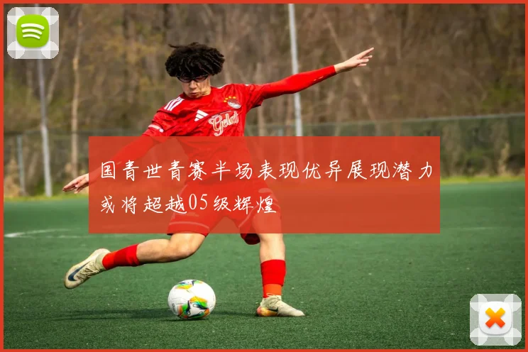 国青世青赛半场表现优异展现潜力或将超越05级辉煌