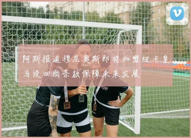 阿斯报道穆尼奥斯即将加盟纽卡皇马设回购条款保障未来发展
