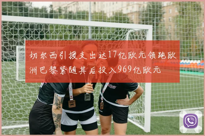 切尔西引援支出达17亿欧元领跑欧洲巴黎紧随其后投入969亿欧元